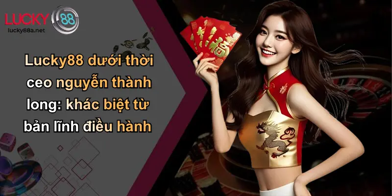 Lucky88 dưới thời ceo nguyễn thành long: khác biệt từ bản lĩnh điều hành