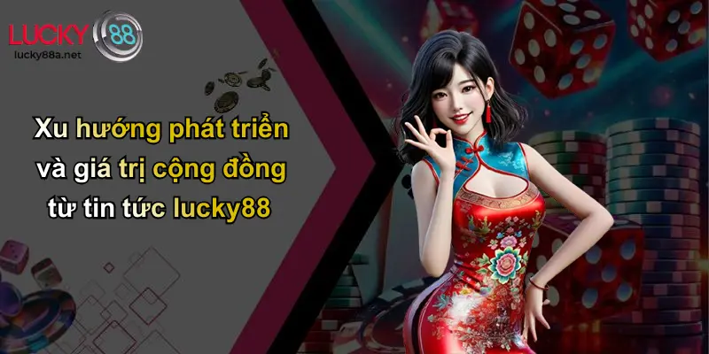 Xu hướng phát triển và giá trị cộng đồng từ tin tức lucky88